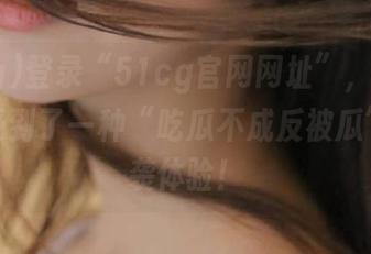 登录“51cg官网网址”，竟然让我感受到了一种“吃瓜不成反被瓜”的逆袭体验！