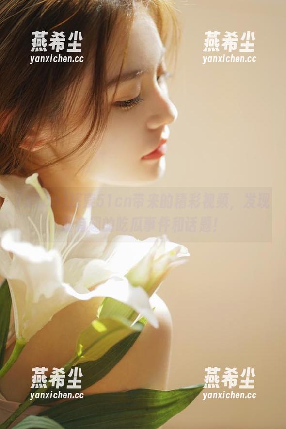 探索51cn带来的精彩视频，发现最有趣的吃瓜事件和话题！