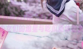 在“51吃瓜中心”在线畅游，少女们的追星与吃瓜新体验大揭秘