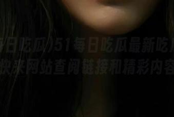 51每日吃瓜最新吃瓜素材，快来网站查阅链接和精彩内容！