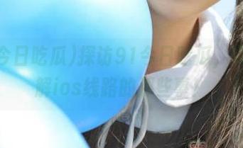 探访91今日吃瓜，带你了解ios线路的那些事！