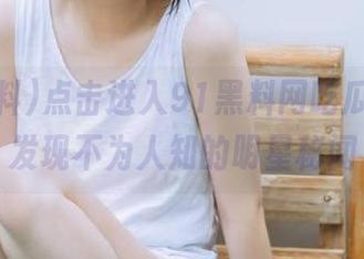 点击进入91黑料网吃瓜网页，发现不为人知的明星秘闻