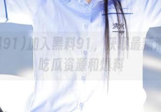 加入黑料91，获取最新潮流的吃瓜资源和爆料