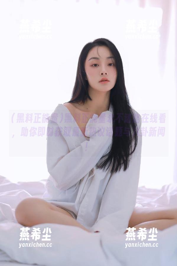 黑料正能量 黑料正能量永不迷路在线看,助你即时获取最新热议话题与八卦新闻!